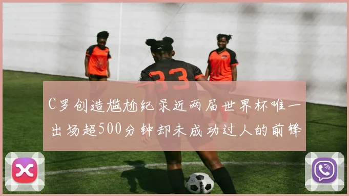 C罗创造尴尬纪录近两届世界杯唯一出场超500分钟却未成功过人的前锋