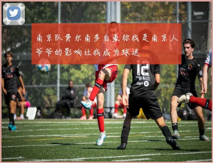 南京队费尔南多自豪称我是南京人爷爷的影响让我成为球迷