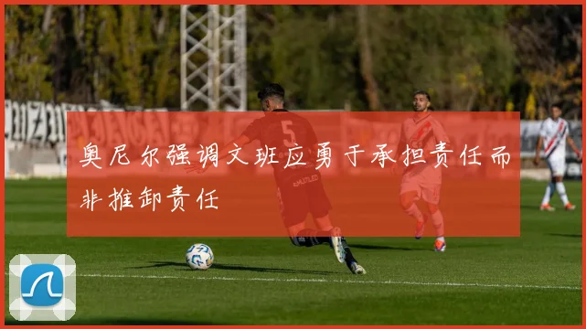 奥尼尔强调文班应勇于承担责任而非推卸责任