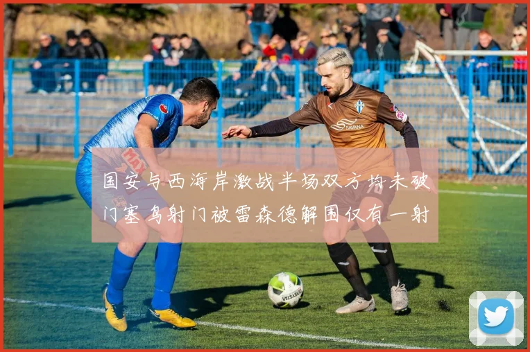 国安与西海岸激战半场双方均未破门塞鸟射门被雷森德解围仅有一射正