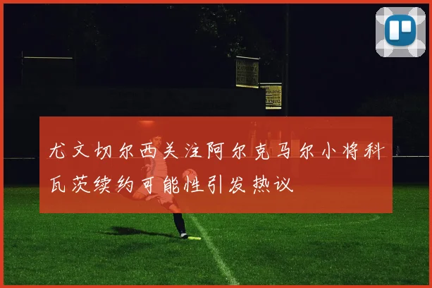 尤文切尔西关注阿尔克马尔小将科瓦茨续约可能性引发热议
