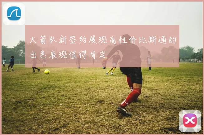 火箭队新签约展现高性价比斯通的出色表现值得肯定