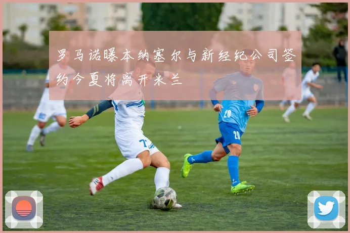 罗马诺曝本纳塞尔与新经纪公司签约今夏将离开米兰