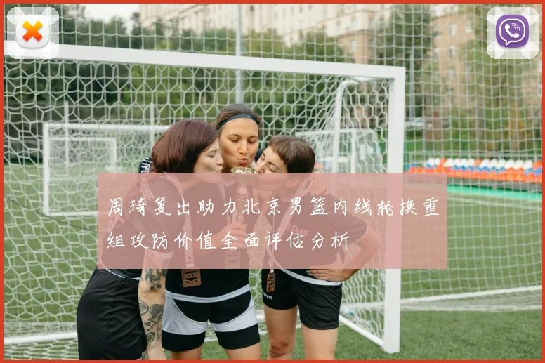 周琦复出助力北京男篮内线轮换重组攻防价值全面评估分析