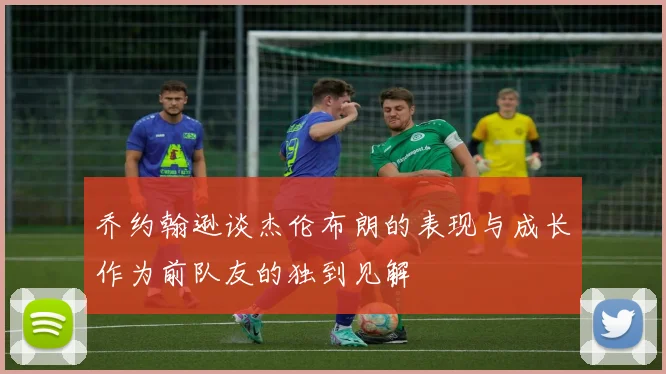 乔约翰逊谈杰伦布朗的表现与成长作为前队友的独到见解
