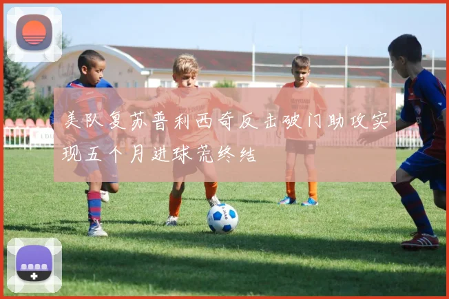 美队复苏普利西奇反击破门助攻实现五个月进球荒终结