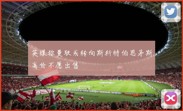 英媒称曼联或转向斯科特伯恩茅斯高价不愿出售