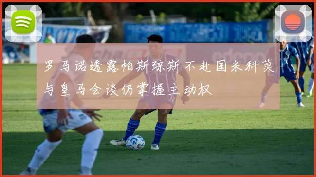 罗马诺透露帕斯琼斯不赴国米科莫与皇马会谈仍掌握主动权