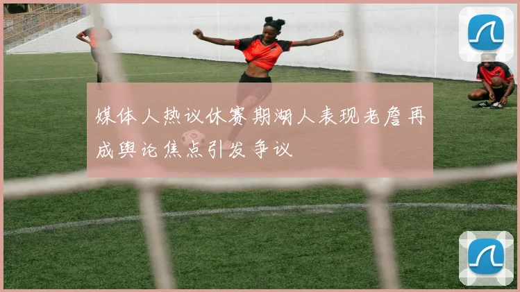 媒体人热议休赛期湖人表现老詹再成舆论焦点引发争议