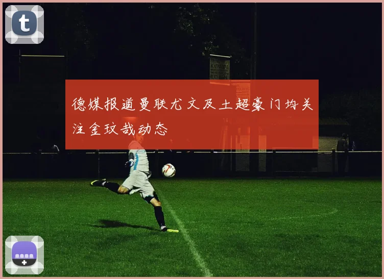 德媒报道曼联尤文及土超豪门均关注金玟哉动态