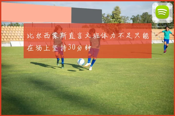 比尔西蒙斯直言文班体力不足只能在场上坚持30分钟