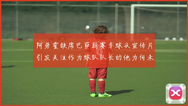 阿劳霍缺席巴萨新赛季球衣宣传片引发关注作为球队队长的他为何未现身