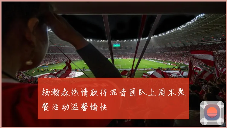 杨瀚森热情款待混音团队上周末聚餐活动温馨愉快