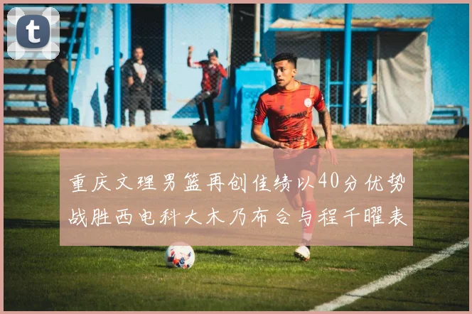 重庆文理男篮再创佳绩以40分优势战胜西电科大木乃布合与程千曜表现出色