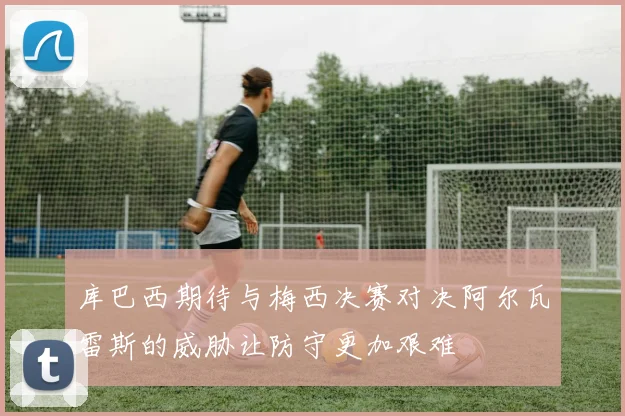 库巴西期待与梅西决赛对决阿尔瓦雷斯的威胁让防守更加艰难