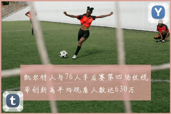 凯尔特人与76人季后赛第四场收视率创新高平均观看人数达630万