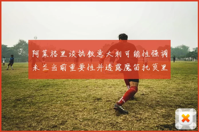 阿莱格里谈执教意大利可能性强调米兰当前重要性并透露魔笛托莫里缺阵消息