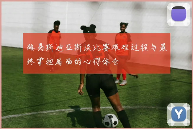路易斯迪亚斯谈比赛艰难过程与最终掌控局面的心得体会