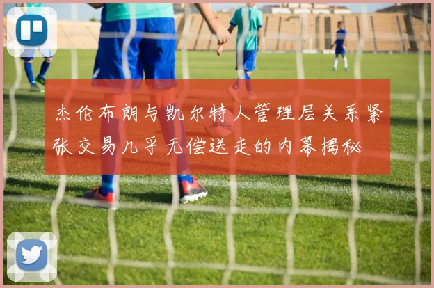杰伦布朗与凯尔特人管理层关系紧张交易几乎无偿送走的内幕揭秘