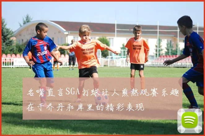 名嘴直言SGA打球让人煎熬观赛乐趣在于乔丹和库里的精彩表现