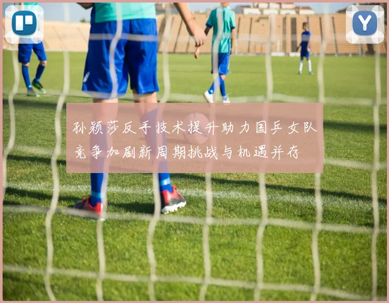 孙颖莎反手技术提升助力国乒女队竞争加剧新周期挑战与机遇并存