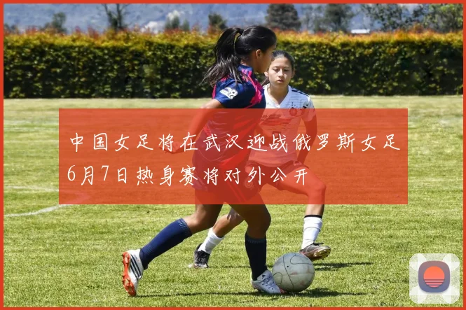 中国女足将在武汉迎战俄罗斯女足6月7日热身赛将对外公开