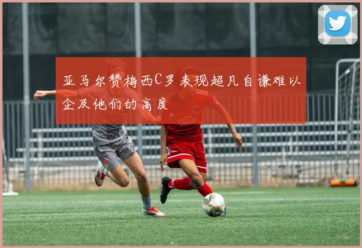 亚马尔赞梅西C罗表现超凡自谦难以企及他们的高度