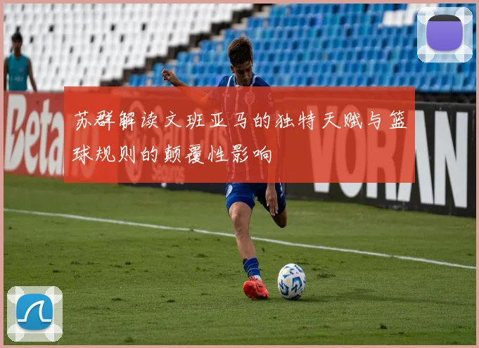 苏群解读文班亚马的独特天赋与篮球规则的颠覆性影响